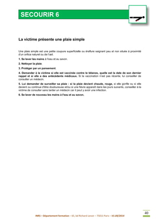INRS – Département formation – 65, bd Richard Lenoir – 75011 Paris – V1.04/2014
40
•
La victime présente une plaie simple
Une plaie simple est une petite coupure superficielle ou éraflure saignant peu et non située à proximité
d’un orifice naturel ou de l’œil.
1. Se laver les mains à l’eau et au savon.
2. Nettoyer la plaie.
3. Protéger par un pansement.
4. Demander à la victime si elle est vaccinée contre le tétanos, quelle est la date de son dernier
rappel et si elle a des antécédents médicaux. Si la vaccination n’est pas récente, lui conseiller de
consulter un médecin.
5. Lui demander de surveiller sa plaie : si la plaie devient chaude, rouge, si elle gonfle ou si elle
devient ou continue d'être douloureuse et/ou si une fièvre apparaît dans les jours suivants, conseiller à la
victime de consulter sans tarder un médecin car il peut y avoir une infection.
6. Se laver de nouveau les mains à l'eau et au savon.
SECOURIR 6
 