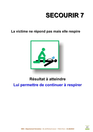 INRS – Département formation – 65, bd Richard Lenoir – 75011 Paris – V1.04/2014
43
SSSEEECCCOOOUUURRRIIIRRR 777
La victime ne répond pas mais elle respire
Résultat à atteindre
Lui permettre de continuer à respirer
 