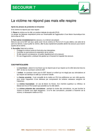 INRS – Département formation – 65, bd Richard Lenoir – 75011 Paris – V1.04/2014
44
La victime ne répond pas mais elle respire
Après les phases de protection et d’examen
Si la victime ne répond pas mais respire :
1. Placer la victime sur le côté, en position latérale de sécurité (PLS).
Le danger de détresse respiratoire prime sur l’éventualité de l’aggravation d’une lésion traumatique lors
de la mise en PLS.
2. Faire alerter immédiatement les secours, si un témoin est présent.
Dans le cas où le SST est seul, après avoir mis la victime en PLS et s’il n’a pas obtenu une aide de la
part d’un témoin, il peut quitter la victime, aller le plus rapidement possible alerter les secours puis revenir
auprès de la victime.
3. Surveiller l’état de la victime :
• Protéger la victime contre le froid et/ou les intempéries.
• Contrôler en permanence la respiration de la victime.
• Si elle reprend connaissance, lui parler régulièrement et la rassurer.
• En cas d'aggravation, pratiquer les gestes qui s'imposent et rappeler les secours.
CAS PARTICULIERS
• Le nourrisson : placer le nourrisson qui ne répond pas et qui respire sur le côté dans les bras du
SST, le dos du nourrisson contre le SST.
• L’enfant : la conduite à tenir pour le SST devant un enfant qui ne réagit pas aux stimulations et
qui respire est identique à celle qui concerne l’adulte.
• La femme enceinte : il est conseillé de la mettre en PLS de préférence sur son côté gauche,
pour éviter l’apparition d’une détresse par compression de certains vaisseaux sanguins de
l’abdomen.
• La victime traumatisée : en cas de lésion du thorax, d'un membre supérieur ou inférieur, le
blessé est mis en PLS autant que possible sur le côté atteint.
• La victime présente des convulsions : pendant la durée des convulsions, ne pas toucher la
victime et écarter tout objet dangereux ; à la fin des convulsions, procéder à l’examen de la
victime, si nécessaire mettre en PLS.
SECOURIR 7
 