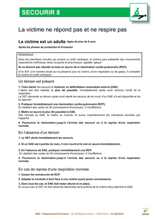 INRS – Département formation – 65, bd Richard Lenoir – 75011 Paris – V1.04/2014
47
La victime ne répond pas et ne respire pas
La victime est un adulte (âgée de plus de 8 ans)
Après les phases de protection et d’examen
REMARQUE
Dans les premières minutes qui suivent un arrêt cardiaque, la victime peut présenter des mouvements
respiratoires inefficaces, lents, bruyants et anarchiques, appelés "gasps".
Ils ne doivent pas retarder la mise en œuvre de la réanimation cardio-pulmonaire (RCP).
Si le SST a le moindre doute sur la présence pour la victime, d'une respiration ou de gasps, il considère
la victime en arrêt cardiaque.
Un témoin est présent
1. Faire alerter les secours et réclamer un défibrillateur automatisé externe (DAE).
L’alerte doit être réalisée le plus tôt possible, immédiatement après avoir reconnu l’arrêt de la
respiration.
Le SST demande au témoin après avoir alerté les secours de se munir d’un DAE s’il est disponible et de
lui apporter.
2. Pratiquer immédiatement une réanimation cardio-pulmonaire (RCP).
En répétant des cycles de 30 compressions thoraciques / 2 insufflations.
3. Mettre en œuvre le plus tôt possible le DAE.
Dès l’arrivée du DAE, le mettre en marche, et suivre impérativement les indications données par
l’appareil.
4. Poursuivre la réanimation jusqu’à l’arrivée des secours ou à la reprise d'une respiration
normale.
En l’absence d’un témoin
1. Le SST alerte immédiatement les secours.
2. Si un DAE est à portée de main, il s'en munit et le met en œuvre immédiatement.
3. En l’absence de DAE, pratiquer immédiatement une RCP.
En répétant des cycles de 30 compressions thoraciques / 2 insufflations.
4. Poursuivre la réanimation jusqu’à l’arrivée des secours ou à la reprise d'une respiration
normale.
En cas de reprise d’une respiration normale
1. Cesser les manœuvres de RCP.
2. Adopter la conduite à tenir face à une victime ayant perdu connaissance.
3. Dans tous les cas, le DAE doit rester allumé et en place.
En aucun cas, le SST ne doit retirer les électrodes de la poitrine de la victime et/ou éteindre le DAE.
SECOURIR 8
 