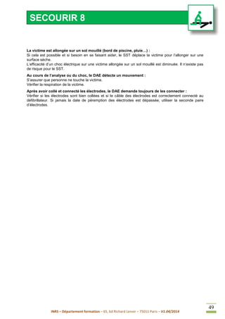 INRS – Département formation – 65, bd Richard Lenoir – 75011 Paris – V1.04/2014
49
La victime est allongée sur un sol mouillé (bord de piscine, pluie…) :
Si cela est possible et si besoin en se faisant aider, le SST déplace la victime pour l’allonger sur une
surface sèche.
L’efficacité d’un choc électrique sur une victime allongée sur un sol mouillé est diminuée. Il n’existe pas
de risque pour le SST.
Au cours de l’analyse ou du choc, le DAE détecte un mouvement :
S’assurer que personne ne touche la victime.
Vérifier la respiration de la victime.
Après avoir collé et connecté les électrodes, le DAE demande toujours de les connecter :
Vérifier si les électrodes sont bien collées et si le câble des électrodes est correctement connecté au
défibrillateur. Si jamais la date de péremption des électrodes est dépassée, utiliser la seconde paire
d’électrodes.
SECOURIR 8
 