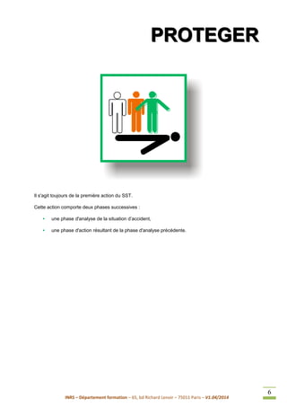 INRS – Département formation – 65, bd Richard Lenoir – 75011 Paris – V1.04/2014
6
PPPRRROOOTTTEEEGGGEEERRR
Il s'agit toujours de la première action du SST.
Cette action comporte deux phases successives :
• une phase d'analyse de la situation d’accident,
• une phase d'action résultant de la phase d'analyse précédente.
 