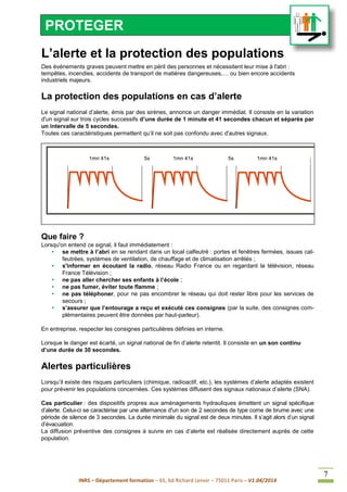 INRS – Département formation – 65, bd Richard Lenoir – 75011 Paris – V1.04/2014
7
L’alerte et la protection des populations
Des événements graves peuvent mettre en péril des personnes et nécessitent leur mise à l'abri :
tempêtes, incendies, accidents de transport de matières dangereuses,… ou bien encore accidents
industriels majeurs.
La protection des populations en cas d’alerte
Le signal national d’alerte, émis par des sirènes, annonce un danger immédiat. Il consiste en la variation
d'un signal sur trois cycles successifs d’une durée de 1 minute et 41 secondes chacun et séparés par
un intervalle de 5 secondes.
Toutes ces caractéristiques permettent qu’il ne soit pas confondu avec d'autres signaux.
Que faire ?
Lorsqu'on entend ce signal, il faut immédiatement :
• se mettre à l’abri en se rendant dans un local calfeutré : portes et fenêtres fermées, issues cal-
feutrées, systèmes de ventilation, de chauffage et de climatisation arrêtés ;
• s'informer en écoutant la radio, réseau Radio France ou en regardant la télévision, réseau
France Télévision ;
• ne pas aller chercher ses enfants à l’école ;
• ne pas fumer, éviter toute flamme ;
• ne pas téléphoner, pour ne pas encombrer le réseau qui doit rester libre pour les services de
secours ;
• s’assurer que l’entourage a reçu et exécuté ces consignes (par la suite, des consignes com-
plémentaires peuvent être données par haut-parleur).
En entreprise, respecter les consignes particulières définies en interne.
Lorsque le danger est écarté, un signal national de fin d’alerte retentit. Il consiste en un son continu
d’une durée de 30 secondes.
Alertes particulières
Lorsqu’il existe des risques particuliers (chimique, radioactif, etc.), les systèmes d’alerte adaptés existent
pour prévenir les populations concernées. Ces systèmes diffusent des signaux nationaux d’alerte (SNA).
Cas particulier : des dispositifs propres aux aménagements hydrauliques émettent un signal spécifique
d’alerte. Celui-ci se caractérise par une alternance d'un son de 2 secondes de type corne de brume avec une
période de silence de 3 secondes. La durée minimale du signal est de deux minutes. Il s’agit alors d’un signal
d’évacuation.
La diffusion préventive des consignes à suivre en cas d’alerte est réalisée directement auprès de cette
population.
61 s 40 s 5 s 61 s 40 s 5 s 61 s 40 s1mn 41s 5s 1mn 41s 5s 1mn 41s
PROTEGER
 