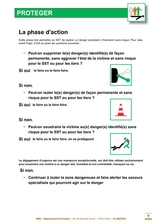 INRS – Département formation – 65, bd Richard Lenoir – 75011 Paris – V1.04/2014
9
La phase d'action
Cette phase doit permettre au SST de repérer un danger persistant, d'intervenir sans risque. Pour cela,
avant d'agir, il doit se poser les questions suivantes :
• Peut-on supprimer le(s) danger(s) identifié(s) de façon
permanente, sans aggraver l’état de la victime et sans risque
pour le SST ou pour les tiers ?
Si oui le faire ou le faire faire.
Si non,
• Peut-on isoler le(s) danger(s) de façon permanente et sans
risque pour le SST ou pour les tiers ?
Si oui le faire ou le faire faire.
Si non,
• Peut-on soustraire la victime au(x) danger(s) identifié(s) sans
risque pour le SST ou pour les tiers ?
Si oui le faire ou le faire faire, en se protégeant
Le dégagement d’urgence est une manœuvre exceptionnelle, qui doit être utilisée exclusivement
pour soustraire une victime à un danger réel, immédiat et non contrôlable, menaçant sa vie.
Si non,
• Continuer à isoler la zone dangereuse et faire alerter les secours
spécialisés qui pourront agir sur le danger
PROTEGER
 
