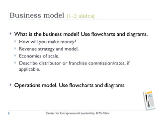 Business model  (1-2 slides) <ul><li>What is the business model? Use flowcharts and diagrams. </li></ul><ul><ul><li>How wi...