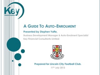 A GUIDE TO AUTO-ENROLMENT
Presented by Stephen Yaffe,
Business Development Manager & Auto-Enrolment Specialist
Key Financial Consultants Limited
Prepared for Lincoln City Football Club.
11th July 2013
 