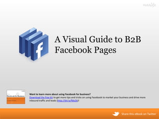 A Visual Guide to B2B
                       Facebook Pages



Want to learn more about using Facebook for business?
Download the free kit to get more tips and tricks on using Facebook to market your business and drive more
inbound traffic and leads (http://bit.ly/fbb2b)!




                                                                                    Share this eBook on Twitter
 