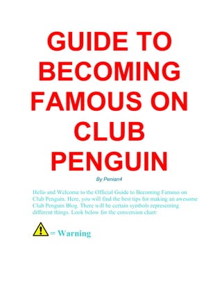 GUIDE TO
BECOMING
FAMOUS ON
CLUB
PENGUINBy Penian4
Hello and Welcome to the Official Guide to Becoming Famous on
Club Penguin. Here, you will find the best tips for making an awesome
Club Penguin Blog. There will be certain symbols representing
different things. Look below for the conversion chart:
= Warning
 