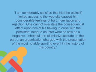 “I am comfortably satisﬁed that his [the plaintiff]
limited access to the web site caused him
considerable feelings of hurt, humiliation and
rejection. One cannot overstate the consequential
effect upon him of his having to cope with the
persistent need to counter what he saw as a
negative, unhelpful and dismissive attitude on the
part of an organization charged with the presentation
of the most notable sporting event in the history of
this country.”
 