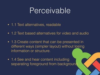 Perceivable
• 1.1 Text alternatives, readable
• 1.2 Text based alternatives for video and audio
• 1.3 Create content that can be presented in
different ways (simpler layout) without losing
information or structure.
• 1.4 See and hear content including  
separating foreground from background.
 