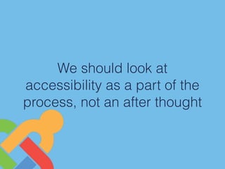 We should look at
accessibility as a part of the
process, not an after thought
 
