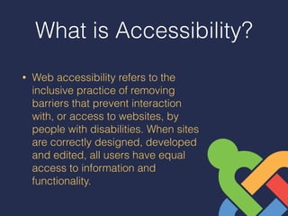 What is Accessibility?
• Web accessibility refers to the
inclusive practice of removing
barriers that prevent interaction
with, or access to websites, by
people with disabilities. When sites
are correctly designed, developed
and edited, all users have equal
access to information and
functionality.
 