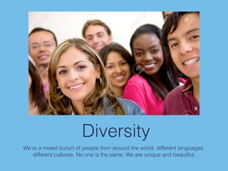 Diversity
We’re a mixed bunch of people from around the world, different languages,
different cultures. No one is the same. We are unique and beautiful.
 