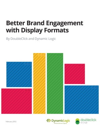 Guide to Building Brand
Engagement With Display
By DoubleClick and Dynamic Logic
January 2012
160 x 600
200 x 200
300 x 250
120 x 600
250 x 250
336 x 280
February 2012
Better Brand Engagement
with Display Formats
 