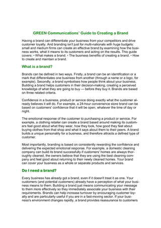 GREEN Communications’ Guide to Creating a Brand
Having a brand can differentiate your business from your competitors and drive
customer loyalty. And branding isn't just for multi-nationals with huge budgets:
small and medium firms can create an effective brand by examining how the busi-
ness works, what it means to its customers and acting on the results. This guide
covers: • What makes a brand. • The business benefits of creating a brand. • How
to create and maintain a brand.

What is a brand?
Brands can be defined in two ways. Firstly, a brand can be an identification or a
mark that differentiates one business from another (through a name or a logo, for
example). Secondly, a brand symbolises how people think about your business.
Building a brand helps customers in their decision-making, creating a perceived
knowledge of what they are going to buy — before they buy it. Brands are based
on three related criteria.

Confidence in a business, product or service doing exactly what the customer al-
ready believes it will do. For example, a 24-hour convenience store brand can be
based on customers' confidence that it will be open, whatever the time of day or
night.

The emotional response of the customer to purchasing a product or service. For
example, a clothing retailer can create a brand based around making its custom-
ers feel good about what they wear, how they look, how good they feel about
buying clothes from that shop and what it says about them to their peers. A brand
builds a unique personality for a business, and therefore attracts a defined type of
customer.

Most importantly, branding is based on consistently rewarding the confidence and
delivering the expected emotional response. For example, a domestic cleaning
company can build its brand successfully if customers' homes are always thor-
oughly cleaned, the owners believe that they are using the best cleaning com-
pany and feel good about returning to their newly cleaned homes. Your brand
can cover your business as a whole or separate products and services.

Do I need a brand?
Every business has already got a brand, even if it doesn't treat it as one. Your
customers (and potential customers) already have a perception of what your busi-
ness means to them. Building a brand just means communicating your message
to them more effectively so they immediately associate your business with their
requirements. Brands can help increase turnover by encouraging customer loy-
alty and are particularly useful if you are in a fast-moving sector. If your busi-
ness's environment changes rapidly, a brand provides reassurance to customers
 