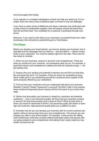 and encourages their loyalty.

If you operate in a crowded marketplace a brand can help you stand out. For ex-
ample, there are many kinds of adhesive tape, but there is only one Sellotape.

If you have no other points of difference and when customers are confronted with
a wide choice of comparable suppliers, they will always choose the brand they
feel will suit them best. Your suitability for a customer is portrayed through your
brand.

Moreover, if you want to add value to your business a successful brand can make
businesses more attractive to potential buyers or franchisees.

First Steps
Before you develop your brand identity, you have to assess your business, how it
operates and the messages that you want to — and are able to — deliver consis-
tently to your customers. You must be realistic right from the start. There are five
key areas to consider.

1. Work out your business, product or service's core competencies. These are
what you achieve for your customer, not necessarily what you do. For example, a
good wine shop's core competence is selling wine that its customers enjoy — not
just selling wine.

2. Assess who your existing and potential customers are and find out what they
like and what they don't. For example, if they are driven by competitive pricing,
there is little point in you presenting yourself as a premium-price supplier of the
same products offered by your competitors.

3. Find out how your customers and your employees feel about your business.
Reliable? Caring? Cheap? Expensive? Luxurious? No-frills? Later in the process,
these emotional responses (brand values) will form the basis of your brand mes-
sage.

4. Define how favourably your business is viewed by customers and potential
customers — this is your perceived quality. Do they trust your business, product
or service? Do they know exactly what it does for them? What do they think of
when your brand is mentioned to them? Low perceived quality will restrict or dam-
age your business. High perceived quality gives you a platform to grow.

5. Consider how far you can develop your business with its current customer per-
ception without moving away from your core competencies. The amount you can
change your offer is your brand stretch. For example, a shop known for selling
fresh sandwiches could also consider selling homemade cakes and biscuits with-
out going outside its core competencies. But selling frozen ready meals too may
stretch its brand too far.
 