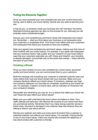Pulling the Elements Together

Once you have assessed your core competencies and your current brand posi-
tioning, start to define your brand identity. Decide who you want to lead the proc-
ess.

It may be you, or someone inside your business who will 'champion' the brand.
Specialist branding agencies can also run the process for you, although you will
probably need a substantial budget.

Discuss your core competencies and brand values with employees and custom-
ers. Remember — what you think about your business is not necessarily what
your customers or employees think. Your brand must reflect what your customers
and employees think about your business to have any credibility.

Note your agreed core competencies and brand values, making sure that none of
them conflicts with your brand stature. For example, if you agree with employees
that your business means 'high quality' and your research on your brand stature
says that your customers associate you with 'cheap and cheerful', your branding
is already damaged. Concentrate only on the areas that overlap — these will form
the basis of your brand.

Creating a Brand
Once you have worked out your core competencies, brand values, perceived
quality and brand stretch, you can communicate them to your customers.

Build the message into everything your customer or potential customer sees and
hears before they have any direct contact with your business. Make sure your
company literature reflects your brand values. If necessary, redesign your logo
and company stationery so it provides an immediate visual link to your brand val-
ues. For example, if speed is a brand value, add an indication of movement into
your company's designs.

Reconsider any advertising you may do. Is it in places that reflect your brand val-
ues? Does the copy reflect your brand values?

Make sure your staff understand the brand values and believe in them. Your
staff's attitude and behaviour will influence the success of your brand more than
any promotional activity. Remember that if you make strong customer service a
brand value, the brand is damaged if one customer feels that whoever they are
talking to doesn't care about service.

Review your systems and make sure every point of contact that a customer or
potential customer has reflects your brand values. For example, if being friendly
is one of your brand values, make sure anyone who answers the telephone or
has direct contact with customers is friendly.
 