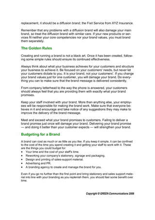 replacement, it should be a diffusion brand: the Fixit Service from XYZ Insurance.

Remember that any problems with a diffusion brand will also damage your main
brand, so treat the diffusion brand with similar care. If your new products or ser-
vices fit neither your core competencies nor your brand values, you must brand
them separately.

The Golden Rules

Creating and running a brand is not a black art. Once it has been created, follow-
ing some simple rules should ensure its continued effectiveness.

Always think about what your business achieves for your customers and structure
your business to achieve it. Be focused on your customers' needs, but never let
your customers dictate to you. It is your brand, not your customers'. If you change
your brand values just for one customer, you will damage your brand. Do every-
thing you can to make sure that the brand message is delivered consistently.

From company letterhead to the way the phone is answered, your customers
should always feel that you are providing them with exactly what your brand
promises.

Keep your staff involved with your brand. More than anything else, your employ-
ees will be responsible for making the brand work. Make sure that everyone be-
lieves in it and encourage and take notice of any suggestions they may make to
improve the delivery of the brand message.

Meet and exceed what your brand promises to customers. Failing to deliver a
brand promise just once will damage your brand. Delivering your brand promise
— and doing it better than your customer expects — will strengthen your brand.

Budgeting for a Brand
A brand can cost as much or as little as you like. If you keep it simple, it can be confined
to the cost of the time you spend creating it and getting your staff to work with it. These
are the things you could budget for:
• Your time and the cost of your staff's time.
• Reworking your company's stationery, signage and packaging.
• Design and printing of sales-support material.
• Advertising and PR.
• A branding agency to create and manage the brand for you.

Even if you go no further than the first point and bring stationery and sales support mate-
rial into line with your branding as you replenish them, you should feel some benefit over
time.



                                                     Copyright © GREEN Communications 2006
 