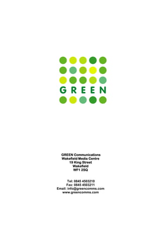 GREEN Communications
  Wakefield Media Centre
     19 King Street
        Wakefield
        WF1 2SQ


       Tel: 0845 4503210
      Fax: 0845 4503211
Email: info@greencomms.com
  www.greencomms.com
 
