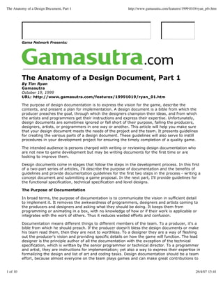 The Anatomy of a Design Document, Part 1                            http://www.gamasutra.com/features/19991019/ryan_pfv.htm




          Gama Network Presents:




          The Anatomy of a Design Document, Part 1
          By Tim Ryan
          Gamasutra
          October 19, 1999
          URL: http://www.gamasutra.com/features/19991019/ryan_01.htm

          The purpose of design documentation is to express the vision for the game, describe the
          contents, and present a plan for implementation. A design document is a bible from which the
          producer preaches the goal, through which the designers champion their ideas, and from which
          the artists and programmers get their instructions and express their expertise. Unfortunately,
          design documents are sometimes ignored or fall short of their purpose, failing the producers,
          designers, artists, or programmers in one way or another. This article will help you make sure
          that your design document meets the needs of the project and the team. It presents guidelines
          for creating the various parts of a design document. These guidelines will also serve to instill
          procedures in your development project for ensuring the timely completion of a quality game.

          The intended audience is persons charged with writing or reviewing design documentation who
          are not new to game development but may be writing documents for the first time or are
          looking to improve them.

          Design documents come in stages that follow the steps in the development process. In this first
          of a two-part series of articles, I'll describe the purpose of documentation and the benefits of
          guidelines and provide documentation guidelines for the first two steps in the process - writing a
          concept document and submitting a game proposal. In the next part, I'll provide guidelines for
          the functional specification, technical specification and level designs.

          The Purpose of Documentation

          In broad terms, the purpose of documentation is to communicate the vision in sufficient detail
          to implement it. It removes the awkwardness of programmers, designers and artists coming to
          the producers and designers and asking what they should be doing. It keeps them from
          programming or animating in a box, with no knowledge of how or if their work is applicable or
          integrates with the work of others. Thus it reduces wasted efforts and confusion.

          Documentation means different things to different members of the team. To a producer, it's a
          bible from which he should preach. If the producer doesn't bless the design documents or make
          his team read them, then they are next to worthless. To a designer they are a way of fleshing
          out the producer's vision and providing specific details on how the game will function. The lead
          designer is the principle author of all the documentation with the exception of the technical
          specification, which is written by the senior programmer or technical director. To a programmer
          and artist, they are instructions for implementation; yet also a way to express their expertise in
          formalizing the design and list of art and coding tasks. Design documentation should be a team
          effort, because almost everyone on the team plays games and can make great contributions to


1 of 10                                                                                                       26/4/07 15:41