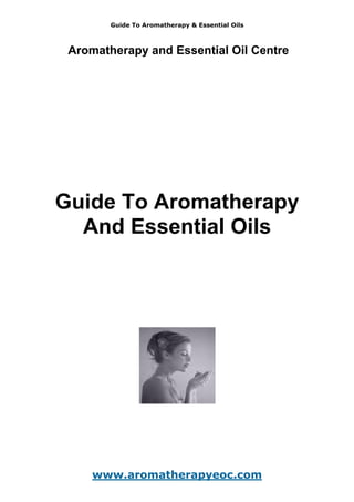 Guide To Aromatherapy & Essential Oils
Aromatherapy and Essential Oil Centre
Guide To Aromatherapy
And Essential Oils
www.aromatherapyeoc.com
 