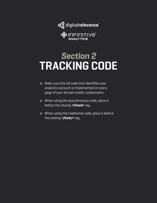 a beginner’s guide to google analytics | p10
» 	 Make sure the UA code that identifies your
analytics account is implemented on every
page of your domain and/or subdomains.
» 	 When using the asynchronous code, place it
before the closing </head> tag.
» 	 When using the traditional code, place it before
the closing </body> tag.
Section 2
tracking code
 