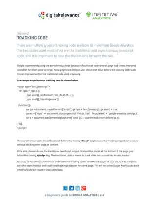 a beginner’s guide to google analytics | p11
Section 2
tracking code
There are multiple types of tracking code available to implement Google Analytics.
The two codes used most often are the traditional and asynchronous javascript
code, and it is important to note the distinctions between the two.
Google recommends using the asynchronous code because it facilitates faster overall page load times, improved
collection for short visits to script-heavy pages and collects user clicks that occur before the tracking code loads.
It is an improvement on the traditional code used previously.
An example asynchronous tracking code is shown below.
<script type=”text/javascript”>
var _gaq = _gaq || [];
	 _gaq.push([‘_setAccount’, ‘UA-XXXXXXX-1’]);
	_gaq.push([‘_trackPageview’]);
(function() {
	 var ga = document.createElement(‘script’); ga.type = ‘text/javascript’; ga.async = true;
	 ga.src = (‘https:’ == document.location.protocol ? ‘https://ssl’ : ‘http://www’) + ‘.google-analytics.com/ga.js’;
	 var s = document.getElementsByTagName(‘script’)[0]; s.parentNode.insertBefore(ga, s);
})();
</script>
The asynchronous code should be placed before the closing </head> tag because the tracking snippet can execute
without blocking other code or content.
If the site chooses to use the traditional JavaScript snippet, it should be placed at the bottom of the page, just
before the closing </body> tag. The traditional code is meant to track after the content has already loaded.
It is okay to have the asynchronous and traditional tracking codes on different pages of your site, but do not place
both the asynchronous and traditional tracking codes on the same page. This will not allow Google Analytics to track
effectively and will result in inaccurate data.
 