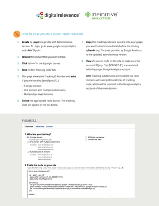 a beginner’s guide to google analytics | p12
1. 	 Create or Login to a profile with Administrative
access. To Login, go to www.google.com/analytics
and click ‘Sign In.’
2. 	 Choose the account that you wish to track.
3. 	 Click ‘Admin’ in the top right corner.
4. 	 Click on the ‘Tracking Code’ tab.
5. 	 This page shows the Tracking ID Number and asks
if you are tracking (see figure 2.1):
	 » A single domain.
» One domain with multiple subdomains.
» Multiple top-level domains.
6. 	 Select the appropriate radio button. The tracking
code will appear in the box below.
7. 	 Copy this tracking code and paste it onto every page
you want to track immediately before the closing
</head> tag. The code provided by Google Analytics
is the updated, asynchronous version.
8. 	 View the source code on the site to make sure the
account ID (e.g. “UA-1234567-1”) is associated
with the proper Google Analytics account.
	 Note: Tracking subdomains and multiple top-level
domains will need additional lines of tracking
code, which will be provided in the Google Analytics
account of the main domain.
HOW TO VIEW AND IMPLEMENT YOUR TRACKING
Figure 2.1
 