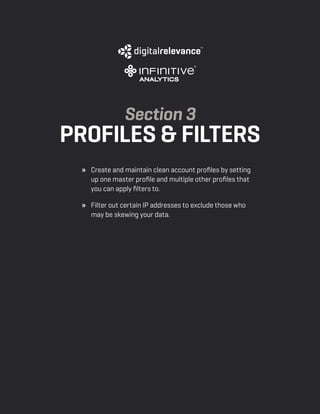 a beginner’s guide to google analytics | p14
» 	 Create and maintain clean account profiles by setting
up one master profile and multiple other profiles that
you can apply filters to.
» 	 Filter out certain IP addresses to exclude those who
may be skewing your data.
Section 3
profiles & filters
 