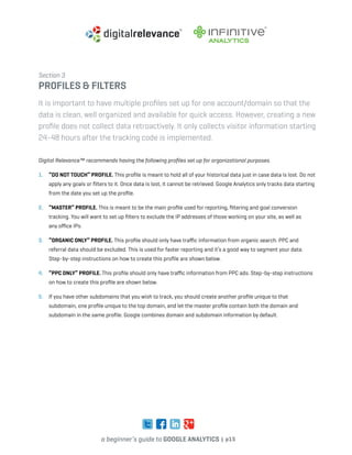a beginner’s guide to google analytics | p15
Section 3
profiles & filters
It is important to have multiple profiles set up for one account/domain so that the
data is clean, well organized and available for quick access. However, creating a new
profile does not collect data retroactively. It only collects visitor information starting
24-48 hours after the tracking code is implemented.
Digital Relevance™ recommends having the following profiles set up for organizational purposes.
1. 	 “DO NOT TOUCH” profile. This profile is meant to hold all of your historical data just in case data is lost. Do not
apply any goals or filters to it. Once data is lost, it cannot be retrieved. Google Analytics only tracks data starting
from the date you set up the profile.
2. 	 “Master” profile. This is meant to be the main profile used for reporting, filtering and goal conversion
tracking. You will want to set up filters to exclude the IP addresses of those working on your site, as well as
any office IPs.
3. 	 “Organic only” profile. This profile should only have traffic information from organic search. PPC and
referral data should be excluded. This is used for faster reporting and it’s a good way to segment your data.
Step-by-step instructions on how to create this profile are shown below.
4. 	 “PPC only” profile. This profile should only have traffic information from PPC ads. Step-by-step instructions
on how to create this profile are shown below.
5. 	 If you have other subdomains that you wish to track, you should create another profile unique to that
subdomain, one profile unique to the top domain, and let the master profile contain both the domain and
subdomain in the same profile. Google combines domain and subdomain information by default.
 