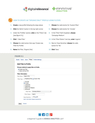 a beginner’s guide to google analytics | p17
1. 	 Create a new profile following the steps above.
2. 	 Click the ‘Admin’ button in the top right corner.
3. 	 Under the ‘Profiles’ section, click on the ‘Filters’ tab
(see figure 3.1).
4. 	 Click ‘+ New Filter.’
5. 	 Choose the radio button that says ‘Create new
Filter for Profile.’
6. 	 Name the Filter, ‘Organic Only.’
7. 	 Choose the radio button for ‘Custom filter.’
8. 	 Choose the radio button for ‘Include.’
9. 	 In the ‘Filter Field’ dropdown, choose
‘Campaign Medium.’
10. 	In the ‘Filter Pattern’ text box, enter ‘organic.’
11. 	Next to ‘Case Sensitive,’ choose the radio
button for ‘No.’
12. 	Click ‘Save.’
HOW TO CREATE AN “ORGANIC ONLY” PROFILE USING FILTERS
Figure 3.1
 