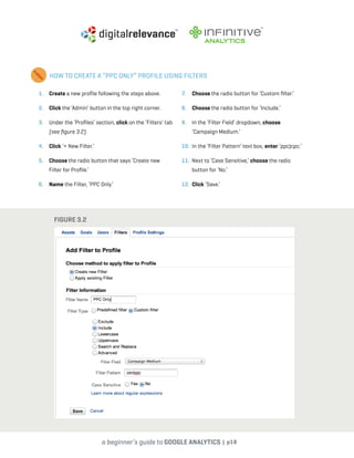 a beginner’s guide to google analytics | p18
1. 	 Create a new profile following the steps above.
2. 	 Click the ‘Admin’ button in the top right corner.
3. 	 Under the ‘Profiles’ section, click on the ‘Filters’ tab
(see figure 3.2).
4. 	 Click ‘+ New Filter.’
5. 	 Choose the radio button that says ‘Create new
Filter for Profile.’
6. 	 Name the Filter, ‘PPC Only.’
7. 	 Choose the radio button for ‘Custom filter.’
8. 	 Choose the radio button for ‘Include.’
9. 	 In the ‘Filter Field’ dropdown, choose
‘Campaign Medium.’
10. 	In the ‘Filter Pattern’ text box, enter ‘ppc|cpc.’
11. 	Next to ‘Case Sensitive,’ choose the radio
button for ‘No.’
12. 	Click ‘Save.’
HOW TO CREATE A “PPC ONLY” PROFILE USING FILTERS
Figure 3.2
 