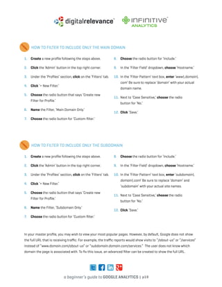 a beginner’s guide to google analytics | p19
1. 	 Create a new profile following the steps above.
2. 	 Click the ‘Admin’ button in the top right corner.
3. 	 Under the ‘Profiles’ section, click on the ‘Filters’ tab.
4. 	 Click ‘+ New Filter.’
5. 	 Choose the radio button that says ‘Create new
Filter for Profile.’
6. 	 Name the Filter, ‘Main Domain Only.’
7. 	 Choose the radio button for ‘Custom filter.’
8. 	 Choose the radio button for ‘Include.’
9. 	 In the ‘Filter Field’ dropdown, choose ‘Hostname.’
10. 	In the ‘Filter Pattern’ text box, enter ‘www.domain.
com’ Be sure to replace ‘domain’ with your actual
domain name.
11. 	Next to ‘Case Sensitive,’ choose the radio
button for ‘No.’
12. 	Click ‘Save.’
1. 	 Create a new profile following the steps above.
2. 	 Click the ‘Admin’ button in the top right corner.
3. 	 Under the ‘Profiles’ section, click on the ‘Filters’ tab.
4. 	 Click ‘+ New Filter.’
5. 	 Choose the radio button that says ‘Create new
Filter for Profile.’
6. 	 Name the Filter, ‘Subdomain Only.’
7. 	 Choose the radio button for ‘Custom filter.’
8. 	 Choose the radio button for ‘Include.’
9. 	 In the ‘Filter Field’ dropdown, choose ‘Hostname.’
10. 	In the ‘Filter Pattern’ text box, enter ‘subdomain.
domain.com’ Be sure to replace ‘domain’ and
‘subdomain’ with your actual site names.
11. 	Next to ‘Case Sensitive,’ choose the radio
button for ‘No.’
12. 	Click ‘Save.’
HOW TO FILTER TO INCLUDE ONLY THE MAIN DOMAIN
HOW TO FILTER TO INCLUDE ONLY THE SUBDOMAIN
In your master profile, you may wish to view your most popular pages. However, by default, Google does not show
the full URL that is receiving traffic. For example, the traffic reports would show visits to “/about-us” or “/services”
instead of “www.domain.com/about-us” or “subdomain.domain.com/services.” The user does not know which
domain the page is associated with. To fix this issue, an advanced filter can be created to show the full URL.
 