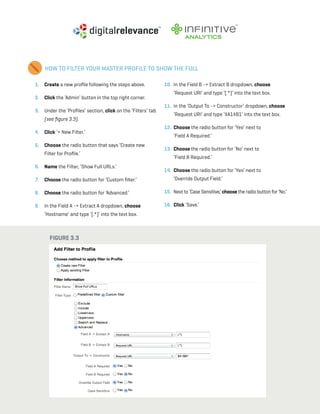 a beginner’s guide to google analytics | p20
HOW TO FILTER YOUR MASTER PROFILE TO SHOW THE FULL
1. 	 Create a new profile following the steps above.
2. 	 Click the ‘Admin’ button in the top right corner.
3. 	 Under the ‘Profiles’ section, click on the ‘Filters’ tab
(see figure 3.3).
4. 	Click ‘+ New Filter.’
5. 	Choose the radio button that says ‘Create new
Filter for Profile.’
6. 	 Name the Filter, ‘Show Full URLs.’
7. 	 Choose the radio button for ‘Custom filter.’
8. 	 Choose the radio button for ‘Advanced.’
9. 	 In the Field A -> Extract A dropdown, choose
‘Hostname’ and type ‘(.*)’ into the text box.
10. 	In the Field B -> Extract B dropdown, choose
‘Request URI’ and type ‘(.*)’ into the text box.
11. 	In the ‘Output To -> Constructor’ dropdown, choose
‘Request URI’ and type ‘$A1$B1’ into the text box.
12. 	Choose the radio button for ‘Yes’ next to
‘Field A Required.’
13. 	Choose the radio button for ‘No’ next to
‘Field B Required.’
14. 	Choose the radio button for ‘Yes’ next to
‘Override Output Field.’
15. 	Next to ‘Case Sensitive,’choose the radio button for ‘No.’
16. 	Click ‘Save.’
Figure 3.3
 