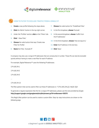 a beginner’s guide to google analytics | p21
HOW TO FILTER TO EXCLUDE TRAFFIC FROM A SINGLE IP
1. 	 Create a new profile following the steps above.
2. 	 Click the ‘Admin’ button in the top right corner.
3. 	 Under the ‘Profiles’ section, click on the ‘Filters’ tab.
4. 	Click ‘+ New Filter.’
5. 	 Choose the radio button that says ‘Create new
Filter for Profile.’
6. 	 Name the Filter, ‘Exclude IP.’
7. 	 Choose the radio button for ‘Predefined Filter.’
8. 	 In the first dropdown, choose ‘Exclude.’
9. 	 In the second dropdown, choose ‘traffic from
the IP addresses.’
10. 	In the third dropdown, choose ‘that are equal to.’
11. 	Enter the IP address in the text box.
12. 	Click ‘Save.’
A company may also use a range of IP addresses that are consecutive in number. These IPs can also be excluded
quickly without having to make a new filter for each IP address.
For example, Digital Relevance™ uses the following IP addresses:
174.165.34.1
174.165.34.2
174.165.34.3
…
174.165.34.13
The filter pattern that can be used to filter out these IP addresses is: ^174.165.34.([1-9|1[0-3])$
To generate a regular expression like this for a range of IP addresses, please use this tool provided by Google:
http://support.google.com/googleanalytics/bin/answer.py?hl=en&answer=55572
This RegEx filter pattern can be used to create a custom filter. Step-by-step instructions are shown on the
following page.
 