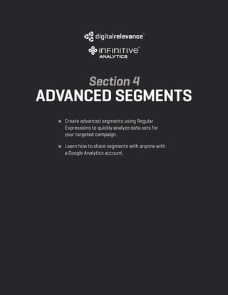 a beginner’s guide to google analytics | p24
» 	 Create advanced segments using Regular
Expressions to quickly analyze data sets for
your targeted campaign.
» 	 Learn how to share segments with anyone with
a Google Analytics account.
Section 4
Advanced Segments
 