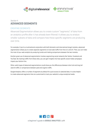 a beginner’s guide to google analytics | p25
Section 4
advanced segments
Creating Segments
Advanced Segmentation allows you to create custom “segments” of data from
an analytics profile after it has already been filtered. It allows you to analyze
smaller subsets of data and compare how these specific segments are producing
over time.
For example, if you’re a multinational corporation with both domestic and international target markets, advanced
segmentation allows you to create separate segments to track web traffic from the U.S. and U.K. Then, you can make
the most of your web analytics by analyzing trends and making comparisons between the two markets.
Another great use of advanced segmentation involves segmenting social networks like Twitter, Facebook and
YouTube. By tracking traffic from these sites, you can gain insights into how specific social media campaigns
impact your bottom line.
Other useful types of advanced segmentations could show you the differences between short tail and long tail
search traffic or comparisons between paid and organic traffic.
Google Analytics offers a number of segments by default for quick access to selected data. It is also helpful
to create advanced segments that are customized to track your website’s unique analytical needs.
 