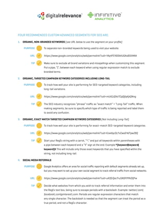 a beginner’s guide to google analytics | p26
Four recommended custom advanced segments for SEO are:
1. 	 Organic, Non-branded Keywords (see URL below to use the segment on your profile)
		Purpose 	 To separate non-branded keywords being used to visit your website.
		 URL 	 https://www.google.com/analytics/web/permalink?uid=YAq4FE40SkKUGAsBSIXMlA
		 Tip 	 Make sure to exclude all brand variations and misspellings when customizing this segment.
		 Put a pipe, “|”, between each keyword when using regular expression match to exclude 		
		 branded terms.
2. 	 Organic, Targeted Campaign Keyword Categories Including Long-Tail
		Purpose 	 To track how well your site is performing for SEO-targeted keyword categories, including
		 long-tail variations.
		 URL 	 https://www.google.com/analytics/web/permalink?uid=mUtGJQVoTCq0jfqKjkQNng
		 Tip 	 The SEO industry recognizes “phrase” traffic as “exact match” + “Long-Tail” traffic. When 		
		 making segments, be sure to specify which type of traffic is being reported and label them
		 to avoid any confusion.
3. 	 Organic, Exact Match Targeted Campaign Keyword Categories (Not Including Long-Tail)
	 	Purpose 	 To track how well your site is performing for exact-match SEO-targeted keyword categories.
		 URL 	 https://www.google.com/analytics/web/permalink?uid=KzwVqcOcTxCwaE4dTpwZ8Q
		 Tip 	 Start your RegEx string with a carrot, “^,” and put all keywords within parentheses with
		 a pipe between each keyword and a “$” sign at the end. Example:^(keyword|keyword|
		keyword)$ This will include only those exact keywords that you have specified within the
		 string, not including long-tail.
4. 	 Social Media Referrals
	 	Purpose 	 Google Analytics offers an area for social traffic reporting with default segments already set up,
		 but you may want to set up your own social segment to track referral traffic from social networks.
		 URL 	 https://www.google.com/analytics/web/permalink?uid=uKOfrQacTru5NSFPPkOQFw
		 Tip 	 Decide what websites from which you wish to track referral information and enter them into
		 the RegEx text box, being sure to escape periods with a backslash. Example: twitter/.com| 	
		facebook.com|pinterest.com. Periods are regular expression characters that match
		 any single character. The backslash is needed so that the segment can treat the period as a
		 true period, and not a RegEx character.
 