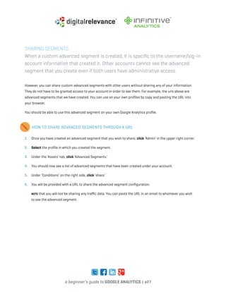 a beginner’s guide to google analytics | p27
Sharing Segments
When a custom advanced segment is created, it is specific to the username/log-in
account information that created it. Other accounts cannot see the advanced
segment that you create even if both users have administrative access.
However, you can share custom advanced segments with other users without sharing any of your information.
They do not have to be granted access to your account in order to see them. For example, the urls above are
advanced segments that we have created. You can use on your own profiles by copy and pasting the URL into
your browser.
You should be able to use this advanced segment on your own Google Analytics profile.
HOW TO SHARE ADVANCED SEGMENTS THROUGH A URL
1. 	 Once you have created an advanced segment that you wish to share, click ‘Admin’ in the upper right corner.
2. 	 Select the profile in which you created the segment.
3. 	 Under the ‘Assets’ tab, click ‘Advanced Segments.’
4. 	 You should now see a list of advanced segments that have been created under your account.
5. 	 Under ‘Conditions’ on the right side, click ‘share.’
6. 	 You will be provided with a URL to share the advanced segment configuration.
	 Note that you will not be sharing any traffic data. You can paste the URL in an email to whomever you wish
to see the advanced segment.
 