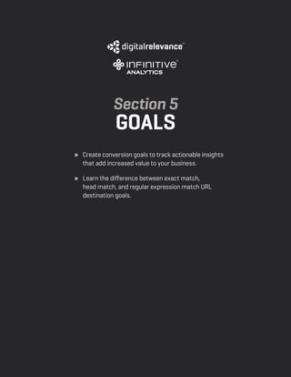 a beginner’s guide to google analytics | p28
» 	 Create conversion goals to track actionable insights
that add increased value to your business.
» 	 Learn the difference between exact match,
head match, and regular expression match URL
destination goals.
Section 5
Goals
 