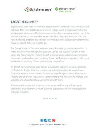 a beginner’s guide to google analytics | p3
executive summary
Expectations have risen for marketing departments’ abilities to track, measure and
optimize different marketing operations. In today’s world of measured marketing,
analyzing data is essential for businesses but can become overwhelming due to the
endless amount of data available. When used effectively, web analytics tools can
help marketing directors make better-informed business decisions by determining
how user search behavior impacts ROI.
The Google Analytics platform has been rebuilt from the ground up in an effort to
make it as intuitive and helpful as possible. Google has added a number of new
value-add features while keeping the old favorites such as eCommerce reporting,
conversion goals and custom reporting. These new features are proving to be more
valuable than anything offered previously by the platform.
As part of the new feature sets, Google provides the option to integrate Webmas-
ter Tools into Google Analytics to access search optimization data and site per-
formance metrics. Multi-Channel Funnels, In-page Analytics, Visitor Flow, Social
Plugins, and other new features will help marketers find new ways to improve their
websites and understand how users interact with them.
This guide will enable digital marketers to measure ROI more efficiently and
accurately, allowing them to make informed decisions using the robust features
in Google Analytics.
 