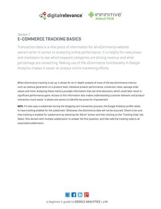 a beginner’s guide to google analytics | p39
Section 7
e-commerce tracking basics
Transaction data is a vital piece of information for all eCommerce website
owners when it comes to analyzing online performance. It is helpful for executives
and marketers to see which keyword categories are driving revenue and what
percentage are converting. Making use of the eCommerce functionality in Google
Analytics makes it easier to analyze online marketing efforts.
When eCommerce tracking is set up, it allows for an in-depth analysis of most of the key eCommerce metrics
such as revenue generation on a product level, individual product performance, conversion rates, average order
values and more. Analyzing these metrics provides information that can drive decisions, which could later result in
significant performance gains. Access to this information also makes understanding customer behavior and product
interaction much easier. It allows site owners to identify key areas for improvement.
Note: If a site uses a subdomain during the shopping cart transaction process, the Google Analytics profile needs
to have tracking enabled for the subdomain. Otherwise, the eCommerce data will not be accurate. Check to be sure
that tracking is enabled for subdomains by selecting the ‘Admin’ button and then clicking on the ‘Tracking Code’ tab.
Select ‘One domain with multiple subdomains’ to answer the first question, and then add the tracking code to all
associated subdomains.
 