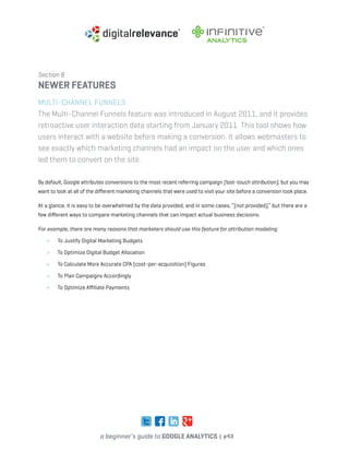 a beginner’s guide to google analytics | p43
Section 8
newer features
Multi-Channel Funnels
The Multi-Channel Funnels feature was introduced in August 2011, and it provides
retroactive user interaction data starting from January 2011. This tool shows how
users interact with a website before making a conversion. It allows webmasters to
see exactly which marketing channels had an impact on the user and which ones
led them to convert on the site.
By default, Google attributes conversions to the most recent referring campaign (last-touch attribution), but you may
want to look at all of the different marketing channels that were used to visit your site before a conversion took place.
At a glance, it is easy to be overwhelmed by the data provided, and in some cases, “(not provided),” but there are a
few different ways to compare marketing channels that can impact actual business decisions.
For example, there are many reasons that marketers should use this feature for attribution modeling:
»	 To Justify Digital Marketing Budgets
»	 To Optimize Digital Budget Allocation
»	 To Calculate More Accurate CPA (cost-per-acquisition) Figures
»	 To Plan Campaigns Accordingly
»	 To Optimize Affiliate Payments
 