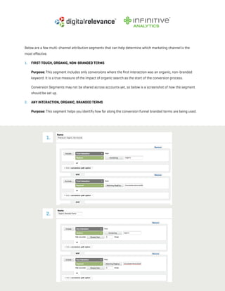 a beginner’s guide to google analytics | p45
Below are a few multi-channel attribution segments that can help determine which marketing channel is the
most effective.
1. 	 First-touch, Organic, Non-branded Terms
	 Purpose: This segment includes only conversions where the first interaction was an organic, non-branded
keyword. It is a true measure of the impact of organic search as the start of the conversion process.
	 Conversion Segments may not be shared across accounts yet, so below is a screenshot of how the segment
should be set up.
2. 	 Any Interaction, Organic, Branded Terms
	 Purpose: This segment helps you identify how far along the conversion funnel branded terms are being used.
1.
2.
 