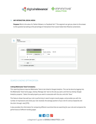 a beginner’s guide to google analytics | p46
3. 	 Any Interaction, Social Media
	Purpose: What is the value of a Twitter follower or a Facebook fan? This segment can get you closer to the answer
to this question by looking at the percentage of interactions from social media that influence conversions.
Search Engine Optimization
Linking Webmaster Tools To Analytics
This reporting feature requires Webmaster Tools to be linked to Google Analytics. This can be done by logging into
the Webmaster Tools home page, clicking ‘Manage site’ next to the site you want, and then by clicking ‘Google
Analytics property.’ Select the web property you want to associate with the site, and click ‘Save.’
This feature shows how well your site is performing in search engine results pages, and provides you with the
number of impressions and clicks your site received, the average position of your site for various keywords and
the click-through-rate (CTR).
It also provides this information for comparing different countries that are searching for your site and compares the
performance of different landing pages.
3.
 
