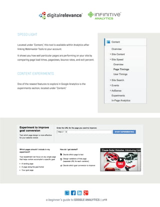 a beginner’s guide to google analytics | p49
speed light
Located under ‘Content,’ this tool is available within Analytics after
linking Webmaster Tools to your account.
It shows you how well particular pages are performing on your site by
comparing page load times, pageviews, bounce rates, and exit percent.
Content Experiments
One of the newest features to explore in Google Analytics is the
experiments section, located under ‘Content.’
 