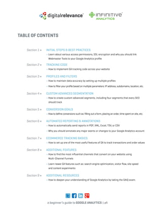 a beginner’s guide to google analytics | p5
TABLE OF CONTENTS
Section 1 » 	 Initial Steps & Best Practices
» Learn about various access permissions, SSL encryption and why you should link 		
	 Webmaster Tools to your Google Analytics profile
Section 2 » 	Tracking Code
» How to implement GA tracking code across your website
Section 3 » 	Profiles and Filters
» How to maintain data accuracy by setting up multiple profiles
	 » How to filter your profile based on multiple parameters: IP address, subdomains, location, etc.
Section 4 » 	Custom Advanced Segmentation
» How to create custom advanced segments, including four segments that every SEO 		
	 should track
Section 5 » 	Conversion Goals
» How to define conversions such as: filling out a form, placing an order, time spent on site, etc.
Section 6 » 	Automated Reporting & Annotations
» How to automatically send reports in PDF, XML, Excel, TSV, or CSV
	 » Why you should annotate any major events or changes to your Google Analytics account
Section 7 » 	 eCommerce Tracking Basics
» How to set up one of the most useful features of GA to track transactions and order values
Section 8 » 	Additional Features
» How to find the most influential channels that convert on your website using
	 Multi-Channel Funnels
	 » Learn newer GA features such as: search engine optimization, visitor flow, site speed
	 and content experiments
Section 9 » 	Additional Resources
» How to deepen your understanding of Google Analytics by taking the GAIQ exam.
 