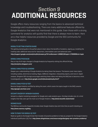 a beginner’s guide to google analytics | p51
Google offers many resources ranging from the basics to advanced technical
knowledge and troubleshooting. There are many additional features offered by
Google Analytics that were not mentioned in this guide. Even those with a strong
command for analytics will quickly find that there is always more to learn. Here
are a few helpful resources provided by Google and the SEO community for
Google Analytics:
Google’s Getting Started Guide
This getting started guide is the perfect place to learn about the benefits of analytics, signing up, installing the
tracking code, additional resources for newcomers, intermediate users and advanced users.
http://support.google.com/analytics/bin/answer.py?hl=en&answer=1008015&topic=1726909&ctx=topic
Google Analytics Blog
Stay on top of all major changes to Google Analytics by frequently visiting this official GA blog. 
http://analytics.blogspot.com/
Google Analytics IQ Lessons
Deepen your understanding of Google Analytics by taking these free lessons. The lessons cover many topics,
including cookies, eCommerce tracking, Regex, AdWords integration, interpreting reports, and more in-depth
analysis. Slingshot SEO strongly encourages watching these videos and taking the GAIQ test to become a more
knowledgeable user. http://www.google.com/intl/en/analytics/iq.html?
Google Analytics IQ Test
Become Google Analytics certified by taking this exam, which covers the topics taught in the GAIQ Lessons. 
http://google.starttest.com/
Occam’s Razor by Avinash Kaushik
Avinash is a digital marketing evangelist for Google and a web analytics guru. His blog includes one-of-a-kind
insights that help users get the most out of Google Analyitcs. http://www.kaushik.net/avinash/
SEOmoz Blog
The SEOmoz community frequently includes clever Google Analytics tips and tricks that are worth checking out. 
http://www.seomoz.org/blog
how to pass the google iq test
Read our guide to the Google IQ test that includes 10 practice problems to help you prepare for the Google Analytics
Individual Qualification (IQ) Test. http://www.slingshotseo.com/resources/guides/gaiq-test-practice-problems/
Section 9
additional resources
 