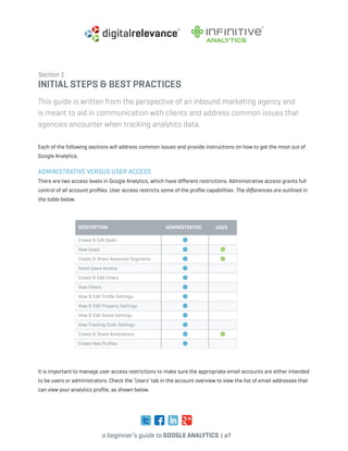 a beginner’s guide to google analytics | p7
Section 1
Initial Steps & Best Practices
This guide is written from the perspective of an inbound marketing agency and
is meant to aid in communication with clients and address common issues that
agencies encounter when tracking analytics data.
Each of the following sections will address common issues and provide instructions on how to get the most out of
Google Analytics.
Administrative versus User Access
There are two access levels in Google Analytics, which have different restrictions. Administrative access grants full
control of all account profiles. User access restricts some of the profile capabilities. The differences are outlined in
the table below.
description
Create & Edit Goals
View Goals
Create & Share Advanced Segments
Grant Users Access
Create & Edit Filters
View Filters
View & Edit Profile Settings
View & Edit Property Settings
View & Edit Social Settings
View Tracking Code Settings
Create & Share Annotations
Create New Profiles
administrative user
It is important to manage user access restrictions to make sure the appropriate email accounts are either intended
to be users or administrators. Check the ‘Users’ tab in the account overview to view the list of email addresses that
can view your analytics profile, as shown below.
 