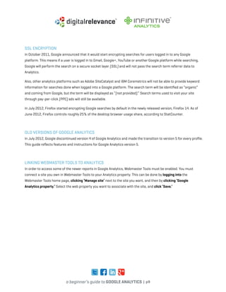 a beginner’s guide to google analytics | p9
SSL Encryption
In October 2011, Google announced that it would start encrypting searches for users logged in to any Google
platform. This means if a user is logged in to Gmail, Google+, YouTube or another Google platform while searching,
Google will perform the search on a secure socket layer (SSL) and will not pass the search term referrer data to
Analytics.
Also, other analytics platforms such as Adobe SiteCatalyst and IBM Coremetrics will not be able to provide keyword
information for searches done when logged into a Google platform. The search term will be identified as “organic”
and coming from Google, but the term will be displayed as “(not provided).” Search terms used to visit your site
through pay-per-click (PPC) ads will still be available.
In July 2012, Firefox started encrypting Google searches by default in the newly released version, Firefox 14. As of
June 2012, Firefox controls roughly 25% of the desktop browser usage share, according to StatCounter.
Old Versions of Google Analytics
In July 2012, Google discontinued version 4 of Google Analytics and made the transition to version 5 for every profile.
This guide reflects features and instructions for Google Analytics version 5.
Linking Webmaster Tools To Analytics
In order to access some of the newer reports in Google Analytics, Webmaster Tools must be enabled. You must
connect a site you own in Webmaster Tools to your Analytics property. This can be done by logging into the
Webmaster Tools home page, clicking ‘Manage site’ next to the site you want, and then by clicking ‘Google
Analytics property.’ Select the web property you want to associate with the site, and click ‘Save.’
 